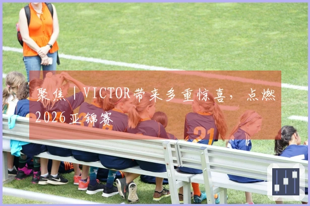 聚焦｜VICTOR带来多重惊喜，点燃2026亚锦赛