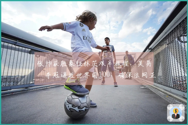 张帅获胜象征林茨艰辛旅程，吴易昺夺冠逼近世界前100，确保法网正赛资格