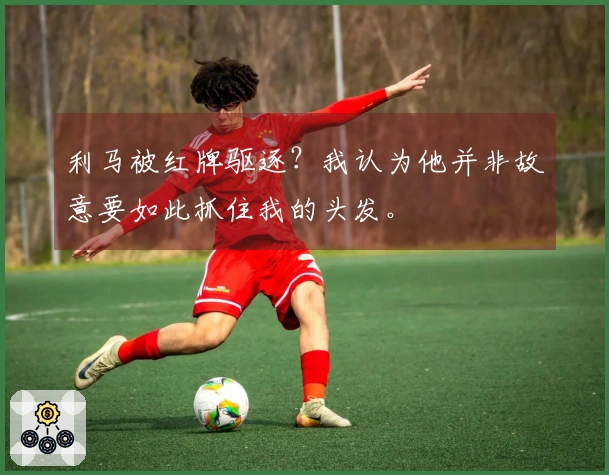 利马被红牌驱逐?我认为他并非故意要如此抓住我的头发。